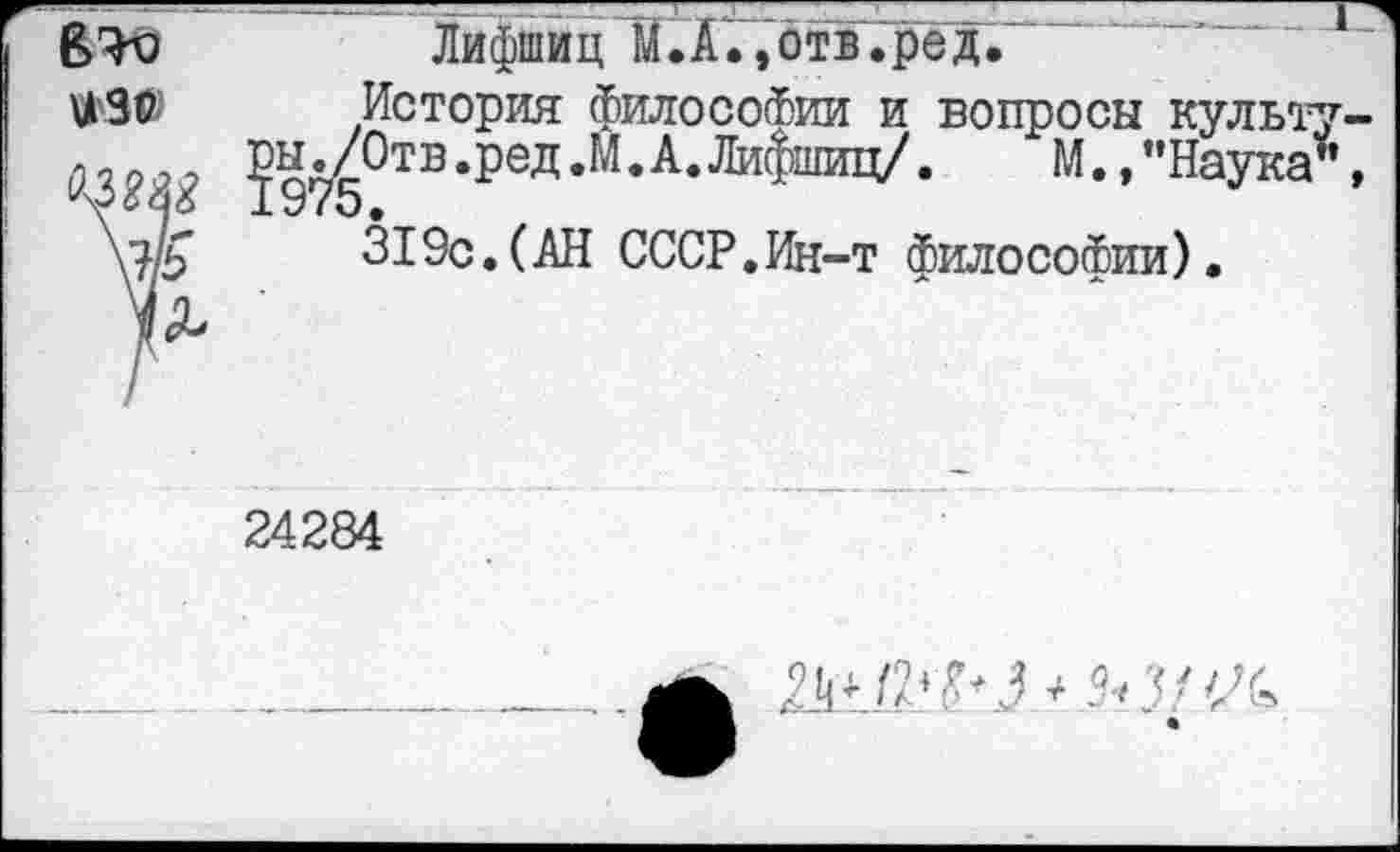 ﻿В'К)	Лифшиц И. А., отв .ре д.
История философии и вопросы культ
^ы^Отв.ред.М.А.Лифшиц/. М.,"Наука \?/£	319с. (АН СССР.Ин-т философии).
24284